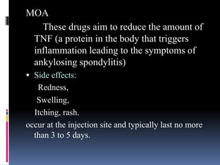 MOA
These drugs aim to reduce the amount of
TNF (a protein in the body that triggers
inflammation leading to the symptoms of
ankylosing spondylitis)
 Side effects:
Redness,
Swelling,
Itching, rash.
occur at the injection site and typically last no more
than 3 to 5 days.
 