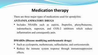 Medication therapy
There are three major types of medications used for spondylitis:
ANTI-INFLAMMATORY DRUGS
• Includes NSAIDs such as aspirin, ibuprofen, phenylbutazone,
indomethacin, naproxen, and COX-2 inhibitors which reduce
inflammation and consequently pain.
DMARDs (Disease modifying antirheumatic drugs)
• Such as cyclosporin, methotrexate, sulfasalazine, and corticosteroids
• Reduce the immune system response through immunosuppression
effects.
 