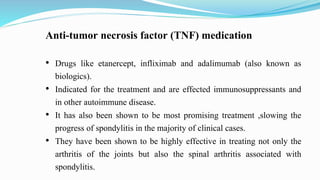 Anti-tumor necrosis factor (TNF) medication
• Drugs like etanercept, infliximab and adalimumab (also known as
biologics).
• Indicated for the treatment and are effected immunosuppressants and
in other autoimmune disease.
• It has also been shown to be most promising treatment ,slowing the
progress of spondylitis in the majority of clinical cases.
• They have been shown to be highly effective in treating not only the
arthritis of the joints but also the spinal arthritis associated with
spondylitis.
 