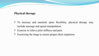 Physical therapy
• To increase and maintain spine flexibility, physical therapy may
include massage and spinal manipulation.
• Exercise to relieve joint stiffness and pain.
• Exercising the lungs to ensure proper chest expansion
 