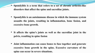 • Spondylitis is a term that refers to a set of chronic arthritis-like
disorders that affect the spine and sacroiliac joints.
• Spondylitis is an autoimmune disease in which the immune system
assaults the joints, resulting in inflammation, bone fusion, and
excessive bone growth.
• It affects the spine's joints as well as the sacroiliac joint in the
pelvis, resulting in spine fusion
• Joint inflammation can cause bones to fuse together and generate
excessive bone growth in the spine. Excessive curvature of the
spine can occur in severe situations.
 