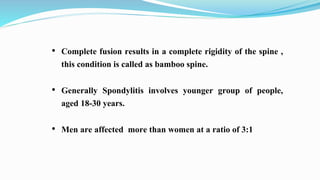 • Complete fusion results in a complete rigidity of the spine ,
this condition is called as bamboo spine.
• Generally Spondylitis involves younger group of people,
aged 18-30 years.
• Men are affected more than women at a ratio of 3:1
 