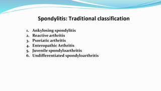 Spondylitis: Traditional classification
1. Ankylosing spondylitis
2. Reactive arthritis
3. Psoriatic arthritis
4. Enteropathic Arthritis
5. Juvenile spondyloarthritis
6. Undifferentiated spondyloarthritis
 