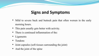 Signs and Symptoms
• Mild to severe back and buttock pain that often worsen in the early
morning hours.
• This pain usually gets better with activity.
• There is continued inflammation of the:
• Ligaments
• Tendons
• Joint capsules (soft tissues surrounding the joint)
• And the joint of the spine
 