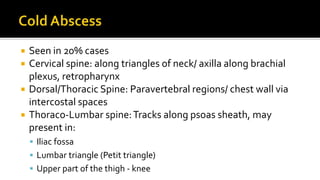  Seen in 20% cases
 Cervical spine: along triangles of neck/ axilla along brachial
plexus, retropharynx
 Dorsal/Thoracic Spine: Paravertebral regions/ chest wall via
intercostal spaces
 Thoraco-Lumbar spine:Tracks along psoas sheath, may
present in:
 Iliac fossa
 Lumbar triangle (Petit triangle)
 Upper part of the thigh - knee
 