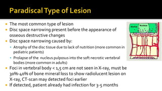  The most common type of lesion
 Disc space narrowing present before the appearance of
osseous destructive changes
 Disc space narrowing caused by:
 Atrophy of the disc tissue due to lack of nutrition (more common in
pediatric patients)
 Prolapse of the nucleus pulposus into the soft necrotic vertebral
bodies (more common in adults)
 Foci in vertebral body < 1,5 cm are not seen in X-ray, must be
30%-40% of bone mineral loss to show radiolucent lesion on
X-ray, CT-scan may detected foci earlier
 If detected, patient already had infection for 3-5 months
 