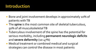  Bone and joint involvement develops in approximately 10% of
patients withTB
 The spine is the most common site of skeletal tuberculous,
50% of all musculoskeletalTB
 Tuberculous involvement of the spine has the potential for
serious morbidity, including permanent neurologic deficits
and severe deformity (10-47%)
 Medical treatment or combined medical and surgical
strategies can control the disease in most patients
 
