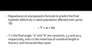  Rajasekaran et al proposed a formula to predict the final
kyphotic deformity in adult population affected with spinal
TB:
 Y = a + bx
 Y is the final angle, “a” and “b” are constants, 5.5 and 30.5,
respectively, and x is the initial loss of vertebral height in
thoracic and thoracolumbar spine
 