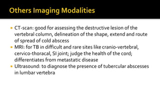  CT-scan: good for assessing the destructive lesion of the
vertebral column, delineation of the shape, extend and route
of spread of cold abscess
 MRI: forTB in difficult and rare sites like cranio-vertebral,
cervico-thoracal, SI joint; judge the health of the cord;
differentiates from metastatic disease
 Ultrasound: to diagnose the presence of tubercular abscesses
in lumbar vertebra
 