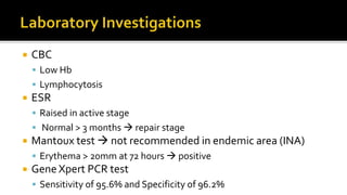  CBC
 Low Hb
 Lymphocytosis
 ESR
 Raised in active stage
 Normal > 3 months  repair stage
 Mantoux test  not recommended in endemic area (INA)
 Erythema > 20mm at 72 hours  positive
 Gene Xpert PCR test
 Sensitivity of 95.6% and Specificity of 96.2%
 