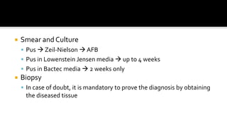  Smear and Culture
 Pus  Zeil-Nielson  AFB
 Pus in Lowenstein Jensen media  up to 4 weeks
 Pus in Bactec media  2 weeks only
 Biopsy
 In case of doubt, it is mandatory to prove the diagnosis by obtaining
the diseased tissue
 