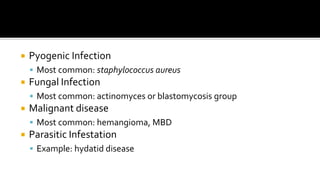  Pyogenic Infection
 Most common: staphylococcus aureus
 Fungal Infection
 Most common: actinomyces or blastomycosis group
 Malignant disease
 Most common: hemangioma, MBD
 Parasitic Infestation
 Example: hydatid disease
 
