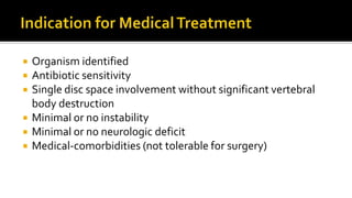  Organism identified
 Antibiotic sensitivity
 Single disc space involvement without significant vertebral
body destruction
 Minimal or no instability
 Minimal or no neurologic deficit
 Medical-comorbidities (not tolerable for surgery)
 