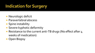  Neurologic deficit
 Paravertebral abscess
 Spine instability
 Severe kyphotic deformity
 Resistance to the current anti-TB drugs (No effect after 4
weeks of medication)
 Open Biopsy
 