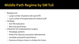  Background:
 Large number of patient with spinalTB
 Lack number of hospital bed and medical staff
 Strategy:
 AntiTB medication
 Rest and spinal brace
 Indication for hospitalization/ surgery:
 Paraplegic patients
 Patient for abscess evacuation/ debridement
 Unstable and painful spinal lesion
 Extensive thoracic lesion in children for fusion
 