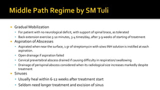 Gradual Mobilization
 For patient with no neurological deficit, with support of spinal brace, as tolerated
 Back extension exercise 5-10 minutes, 3-4 times/day, after 3-9 weeks of starting of treatment
 Aspiration ofAbscesses
 Aspirated when near the surface, 1 gr of streptomycin with o/wo INH solution is instilled at each
aspiration.
 Open drainage if aspiration failed
 Cervical prevertebral abscess drained if causing difficulty in respiration/ swallowing
 Drainage of perispinal abscess considered when its radiological size increases markedly despite
treatment
 Sinuses
 Usually heal within 6-12 weeks after treatment start
 Seldom need longer treatment and excision of sinus
 