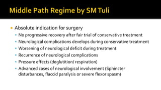  Absolute indication for surgery
 No progressive recovery after fair trial of conservative treatment
 Neurological complications develops during conservative treatment
 Worsening of neurological deficit during treatment
 Recurrence of neurological complications
 Pressure effects (deglutition/ respiration)
 Advanced cases of neurological involvement (Sphincter
disturbances, flaccid paralysis or severe flexor spasm)
 