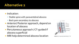 Indication:
 Stable spine with paravertebral abscess
 Back pain secondary to abscess
 Anterior/ Posterior approach, depend on
location of abscess
 Percutaneous approach / CT-guided if
abscess superficial
 MRI help determined abscess location
 