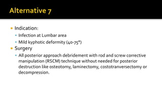  Indication:
 Infection at Lumbar area
 Mild kyphotic deformity (40-75°)
 Surgery
 All posterior approach debridement with rod and screw corrective
manipulation (RSCM) technique without needed for posterior
destruction like osteotomy, laminectomy, costotranversectomy or
decompression.
 