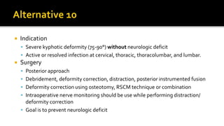  Indication
 Severe kyphotic deformity (75-90°) without neurologic deficit
 Active or resolved infection at cervical, thoracic, thoracolumbar, and lumbar.
 Surgery
 Posterior approach
 Debridement, deformity correction, distraction, posterior instrumented fusion
 Deformity correction using osteotomy, RSCM technique or combination
 Intraoperative nerve monitoring should be use while performing distraction/
deformity correction
 Goal is to prevent neurologic deficit
 