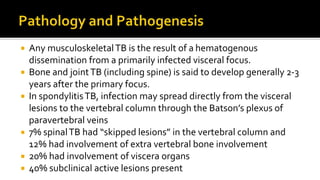  Any musculoskeletalTB is the result of a hematogenous
dissemination from a primarily infected visceral focus.
 Bone and jointTB (including spine) is said to develop generally 2-3
years after the primary focus.
 In spondylitisTB, infection may spread directly from the visceral
lesions to the vertebral column through the Batson’s plexus of
paravertebral veins
 7% spinalTB had “skipped lesions” in the vertebral column and
12% had involvement of extra vertebral bone involvement
 20% had involvement of viscera organs
 40% subclinical active lesions present
 