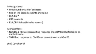 Investigations:
• Ultrasound or MRI of entheses
• MRI of the sacroiliac joints and spine
• HLA-B 27
• CBC:anaemia
• ESR,CRP:Raised(May be normal)
Management:
• NSAIDS & Physiotherapy if no response then DMRDs(Salfaslazine or
methotrexate.
• TNFi if no response to DMRDs or can not tolerate NSAIDS.
(Ref. Davidson’s)
 