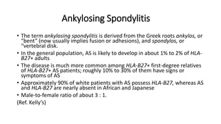 Ankylosing Spondylitis
• The term ankylosing spondylitis is derived from the Greek roots ankylos, or
“bent” (now usually implies fusion or adhesions), and spondylos, or
“vertebral disk.
• In the general population, AS is likely to develop in about 1% to 2% of HLA-
B27+ adults
• The disease is much more common among HLA-B27+ first-degree relatives
of HLA-B27+ AS patients; roughly 10% to 30% of them have signs or
symptoms of AS
• Approximately 90% of white patients with AS possess HLA-B27, whereas AS
and HLA-B27 are nearly absent in African and Japanese
• Male-to-female ratio of about 3 : 1.
(Ref. Kelly’s)
 