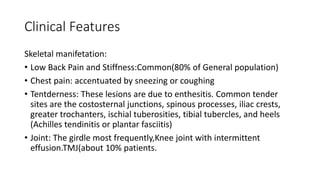 Clinical Features
Skeletal manifetation:
• Low Back Pain and Stiffness:Common(80% of General population)
• Chest pain: accentuated by sneezing or coughing
• Tentderness: These lesions are due to enthesitis. Common tender
sites are the costosternal junctions, spinous processes, iliac crests,
greater trochanters, ischial tuberosities, tibial tubercles, and heels
(Achilles tendinitis or plantar fasciitis)
• Joint: The girdle most frequently,Knee joint with intermittent
effusion.TMJ(about 10% patients.
 