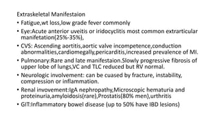 Extraskeletal Manifestaion
• Fatigue,wt loss,low grade fever commonly
• Eye:Acute anterior uveitis or iridocyclitis most common extrarticular
manifetation(25%-35%),
• CVS: Ascending aortitis,aortic valve incompetence,conduction
abnormalities,cardiomegally,pericarditis,increased prevalence of MI.
• Pulmonary:Rare and late manifestaion.Slowly progressive fibrosis of
upper lobe of lungs,VC and TLC reduced but RV normal.
• Neurologic involvement: can be cuased by fracture, instability,
compression or inflammation.
• Renal invovement:IgA nephropathy,Microscopic hematuria and
proteinuria,amyloidosis(rare),Prostatis(80% men),urthritis
• GIT:Inflammatory bowel disease (up to 50% have IBD lesions)
 