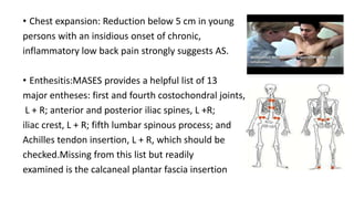 • Chest expansion: Reduction below 5 cm in young
persons with an insidious onset of chronic,
inflammatory low back pain strongly suggests AS.
• Enthesitis:MASES provides a helpful list of 13
major entheses: first and fourth costochondral joints,
L + R; anterior and posterior iliac spines, L +R;
iliac crest, L + R; fifth lumbar spinous process; and
Achilles tendon insertion, L + R, which should be
checked.Missing from this list but readily
examined is the calcaneal plantar fascia insertion
 