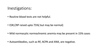 Inestigations:
• Routine blood tests are not helpful.
• ESR,CRP raised upto 75%( but may be normal)
• Mild normocytic normochromic anemia may be present in 15% cases
• Autoantibodies, such as RF, ACPA and ANA, are negative.
 