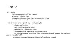 Imaging
• Xray SI joint:
irregularity and loss of cortical margins
widening of the joint space
Subsequently sclerosis, joint space narrowing and fusion
• Lateral thoracolumbar spine X-rays : Findings may be
1. Suarring of verterae
2.Shiny corners(Romanus lesion)
3.Spondylodiscitis(Anderson lesion)
4. Syndesmophytes with partial or complete fusion
5.In advanced disease, ossification of the anterior longitudinal ligament and facet joint
fusion may also be visible
6.Bamboo spine appearance(Combination of mentioned feature)
 