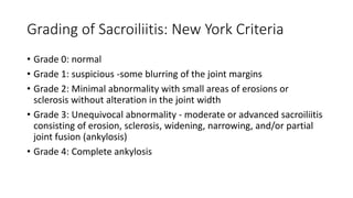 Grading of Sacroiliitis: New York Criteria
• Grade 0: normal
• Grade 1: suspicious -some blurring of the joint margins
• Grade 2: Minimal abnormality with small areas of erosions or
sclerosis without alteration in the joint width
• Grade 3: Unequivocal abnormality - moderate or advanced sacroiliitis
consisting of erosion, sclerosis, widening, narrowing, and/or partial
joint fusion (ankylosis)
• Grade 4: Complete ankylosis
 