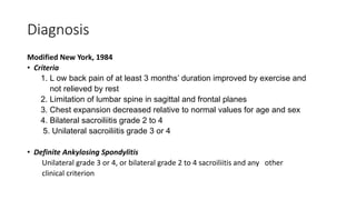 Diagnosis
Modified New York, 1984
• Criteria
1. L ow back pain of at least 3 months’ duration improved by exercise and
not relieved by rest
2. Limitation of lumbar spine in sagittal and frontal planes
3. Chest expansion decreased relative to normal values for age and sex
4. Bilateral sacroiliitis grade 2 to 4
5. Unilateral sacroiliitis grade 3 or 4
• Definite Ankylosing Spondylitis
Unilateral grade 3 or 4, or bilateral grade 2 to 4 sacroiliitis and any other
clinical criterion
 
