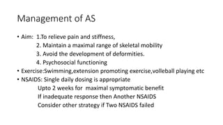 Management of AS
• Aim: 1.To relieve pain and stiffness,
2. Maintain a maximal range of skeletal mobility
3. Avoid the development of deformities.
4. Psychosocial functioning
• Exercise:Swimming,extension promoting exercise,volleball playing etc
• NSAIDS: Single daily dosing is appropriate
Upto 2 weeks for maximal symptomatic benefit
If inadequate response then Another NSAIDS
Consider other strategy if Two NSAIDS failed
 