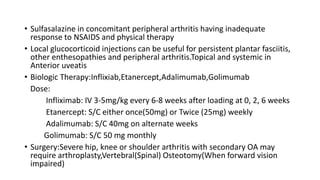 • Sulfasalazine in concomitant peripheral arthritis having inadequate
response to NSAIDS and physical therapy
• Local glucocorticoid injections can be useful for persistent plantar fasciitis,
other enthesopathies and peripheral arthritis.Topical and systemic in
Anterior uveatis
• Biologic Therapy:Inflixiab,Etanercept,Adalimumab,Golimumab
Dose:
Infliximab: IV 3-5mg/kg every 6-8 weeks after loading at 0, 2, 6 weeks
Etanercept: S/C either once(50mg) or Twice (25mg) weekly
Adalimumab: S/C 40mg on alternate weeks
Golimumab: S/C 50 mg monthly
• Surgery:Severe hip, knee or shoulder arthritis with secondary OA may
require arthroplasty,Vertebral(Spinal) Osteotomy(When forward vision
impaired)
 