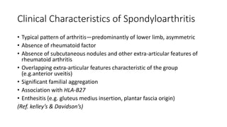 Clinical Characteristics of Spondyloarthritis
• Typical pattern of arthritis—predominantly of lower limb, asymmetric
• Absence of rheumatoid factor
• Absence of subcutaneous nodules and other extra-articular features of
rheumatoid arthritis
• Overlapping extra-articular features characteristic of the group
(e.g.anterior uveitis)
• Significant familial aggregation
• Association with HLA-B27
• Enthesitis (e.g. gluteus medius insertion, plantar fascia origin)
(Ref. kelley’s & Davidson’s)
 