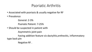 Psoriatic Arthritis
• Associated with psoriasis & usually negative for RF
• Prevalence
General: 2-3%
Psoriatic Patient: 7-25%
• Should be suspected in patient with
Asymmetric joint pain
having addition feature viz dactylitis,enthesitis, inflammatory
type back pin
Negative RF .
 