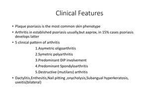 Clinical Features
• Plaque psoriasis is the most common skin phenotype
• Arthritis in established psoriasis usually,but aaprox, in 15% cases psoriasis
develops latter
• 5 clinical pattern of arthritis
1.Asymetric oligoarthritis
2.Symetric polyarthritis
3.Predominant DIP involvement
4.Predominant Spondyloarthritis
5.Destructive (mutilans) arthritis
• Dactylitis,Enthesitis,Nail pitting ,onycholysis,Subangual hyperkeratosis,
uveitis(bilateral)
 