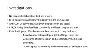 Investigations
• No diagnostic laboratory test are known.
• RF is negative usually (may be positive in 5%-16% cases)
• Anti-CCP: Usually neggative (may be positive in 5% cases)
• ESR,CRP:May be raised less commonly and lesser degree than RA
• Plain Radiograph:May be Normal.Features which may be found
1.Involvent of interphalngeal joint of fingers and toes
2.Features of bony erosion and resorption(Pencil-in-cup
deformity)
3.Joint space narrowinng and involvement of entheseal sites
 