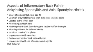 Aspects of Inflammatory Back Pain in
Ankylosing Spondylitis and Axial Spondyloarthritis
• Onset of complaints before age 45
• Duration of symptoms more than 3 months’ (chronic pain)
• Located at the lower back
• Alternating buttock pain
• Awaking due to back pain during the second half of the night
• Morning stiffness for at least 30 min
• Insidious onset of complaints
• Improvement with exercises
• No improvement of back pain with rest
• Improvement with use of nonsteroidal agents
(Ref. Kelley’s)
 