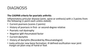 DIAGNOSIS
The CASPAR criteria for psoriatic arthritis
Inflammatory articular disease (joint, spine or enthesis) with ≥ 3 points from
the following (1 point each unless stated):
• Current psoriasis (scores 2 points)
• History of psoriasis in first- or second-degree relative
• Psoriatic nail dystrophy
• Negative IgM rheumatoid factor
• Current dactylitis
• History of dactylitis (Recorded by Rheumatologist)
• Juxta-articular new bone formation: ill defined ossification near joint
margin on plain xray of hand or foot
 