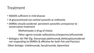 Treatment
• NSAIDS sufficient in mild disease
• IA glucocorticoid can control synovitis or enthesitis
• DMRDs should cosidered persistent synovitits unrespnsive to
conservative treatment
Methotrexate is drug of choice
Other agents include salfasalzine,ciclosporine,leflunomide
• Biologics: Ati-TNF (Eg. Etanarcept,adalimumab,Alefacept)considered
not responding to DMRDs & effective for both PsA and Psoriasis
Other biologis: Ustekinumab, Secukinumab, Apremilast
 