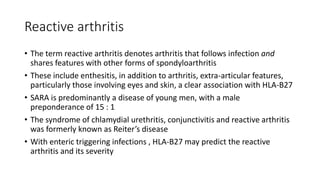 Reactive arthritis
• The term reactive arthritis denotes arthritis that follows infection and
shares features with other forms of spondyloarthritis
• These include enthesitis, in addition to arthritis, extra-articular features,
particularly those involving eyes and skin, a clear association with HLA-B27
• SARA is predominantly a disease of young men, with a male
preponderance of 15 : 1
• The syndrome of chlamydial urethritis, conjunctivitis and reactive arthritis
was formerly known as Reiter’s disease
• With enteric triggering infections , HLA-B27 may predict the reactive
arthritis and its severity
 