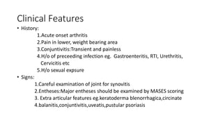 Clinical Features
• History:
1.Acute onset arthritis
2.Pain in lower, weight bearing area
3.Conjuntivitis:Transient and painless
4.H/o of preceeding infection eg. Gastroenteritis, RTI, Urethritis,
Cervicitis etc
5.H/o sexual expsure
• Signs:
1.Careful examination of joint for synovitis
2.Entheses:Major entheses should be examined by MASES scoring
3. Extra articular features eg.keratoderma blenorrhagica,circinate
4.balanitis,conjuntivitis,uveatis,pustular psoriasis
 
