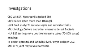 Investgations
CBC wit ESR: Neutrophilia,Raised ESR
CRP: Raised often more than 100mg/L
Joint fluid study: To exclude septic and crystal arthritis
Microbiology:Culture and other means to detect Bacteria
HLA B27 testing:more positive in severe cases (70-80% cases)
Imaging:
To detect entesitis and synovitis: MRI,Power doppler USG
MRI of SI joint may reveal sacroilitis
 