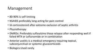 Management
• 80-90% is self limiting
• NSAIDS preferably long acting for pain control
• IA corticosteroid after extreme exclusion of septic arthritis
• Physiotherapy
• DMRDs: Preferably sulfasalzine those relapse after responding well.if
failed MTX or Leflunomide or in combination
• Anterior uveitis is a medical emergency requiring topical,
subconjunctival or systemic glucocorticoids
• Biologics:Used rarely
 