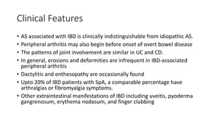 Clinical Features
• AS associated with IBD is clinically indistinguishable from idiopathic AS.
• Peripheral arthritis may also begin before onset of overt bowel disease
• The patterns of joint involvement are similar in UC and CD.
• In general, erosions and deformities are infrequent in IBD-associated
peripheral arthritis
• Dactylitis and enthesopathy are occasionally found
• Upto 20% of IBD patients with SpA, a comparable percentage have
arthralgias or fibromyalgia symptoms.
• Other extraintestinal manifestations of IBD including uveitis, pyoderma
gangrenosum, erythema nodosum, and finger clubbing
 
