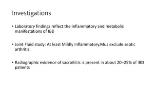 Investigations
• Laboratory findings reflect the inflammatory and metabolic
manifestations of IBD
• Joint Fluid study: At least Mildly Inflammatory.Mus exclude septic
arthritis.
• Radiographic evidence of sacroiliitis is present in about 20–25% of IBD
patients
 