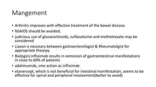 Mangement
• Arthritis improves with effective treatment of the bowel disease.
• NSAIDS should be avoided.
• judicious use of glucocorticoids, sulfasalazine and methotrexate may be
considered
• Liason is necceary between gastroenterologist & Rheumatolgist for
appropriate thearpy.
• Biologics:infliximab results in remission of gastrointestinal manifestations
in close to 60% of patients
• adalimumab, sme action as infliximab
• etanercept, which is not beneficial for intestinal manifestation, seems to be
effective for spinal and peripheral involvement(better to avoid)
 